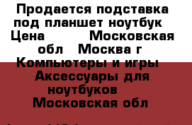 Продается подставка под планшет,ноутбук › Цена ­ 400 - Московская обл., Москва г. Компьютеры и игры » Аксессуары для ноутбуков   . Московская обл.